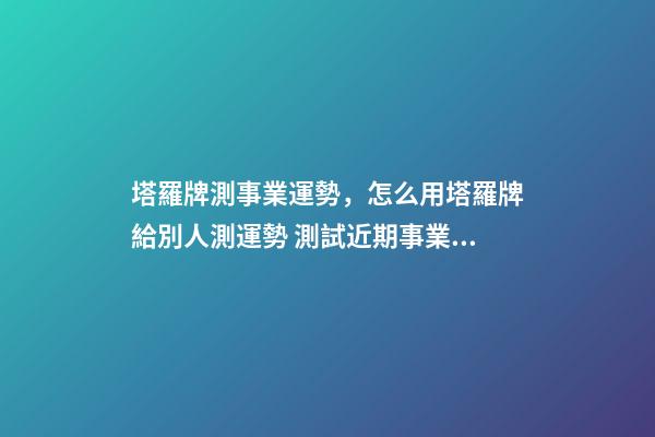 塔羅牌測事業運勢，怎么用塔羅牌給別人測運勢 測試近期事業運勢如何，塔羅測試近來事業運勢 用什么陣
